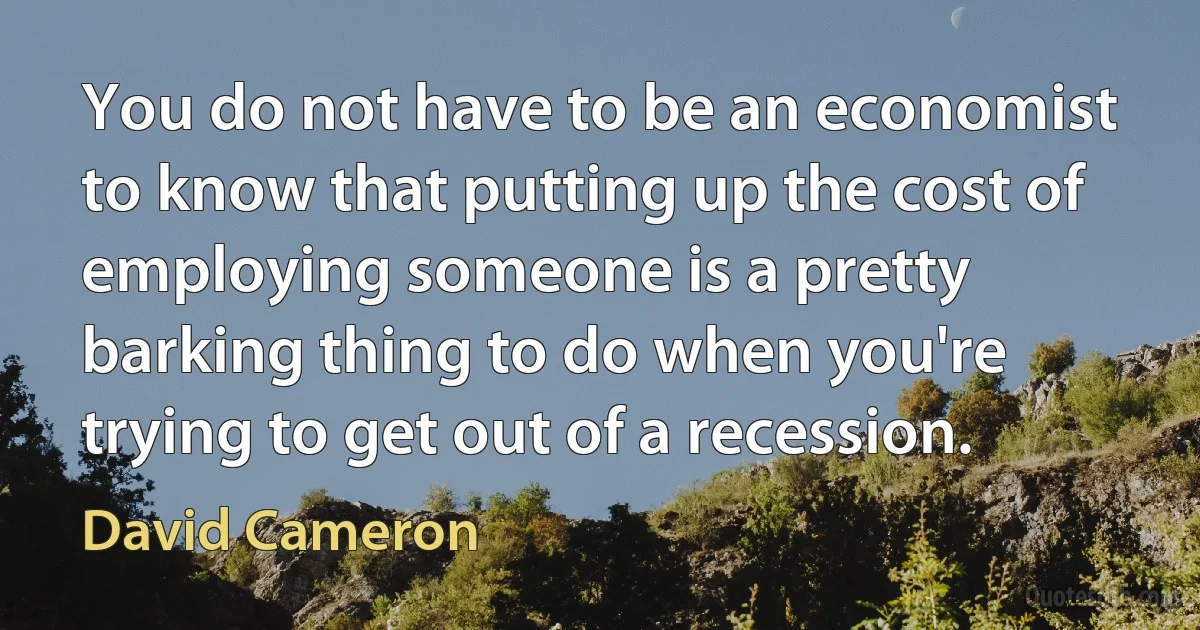 You do not have to be an economist to know that putting up the cost of employing someone is a pretty barking thing to do when you're trying to get out of a recession. (David Cameron)