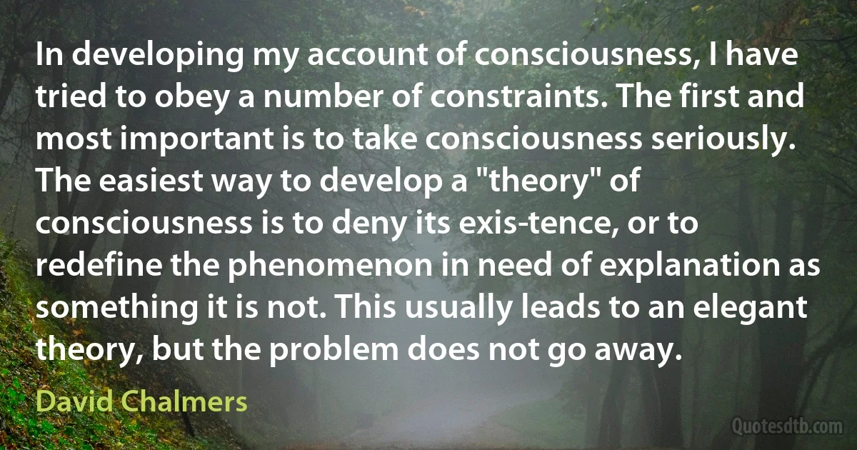 In developing my account of consciousness, I have tried to obey a number of constraints. The first and most important is to take consciousness seriously. The easiest way to develop a "theory" of consciousness is to deny its exis­tence, or to redefine the phenomenon in need of explanation as something it is not. This usually leads to an elegant theory, but the problem does not go away. (David Chalmers)