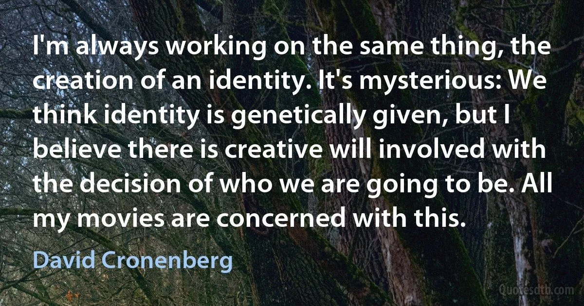 I'm always working on the same thing, the creation of an identity. It's mysterious: We think identity is genetically given, but I believe there is creative will involved with the decision of who we are going to be. All my movies are concerned with this. (David Cronenberg)