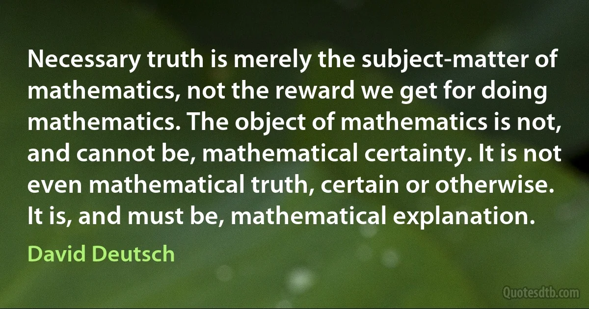 Necessary truth is merely the subject-matter of mathematics, not the reward we get for doing mathematics. The object of mathematics is not, and cannot be, mathematical certainty. It is not even mathematical truth, certain or otherwise. It is, and must be, mathematical explanation. (David Deutsch)