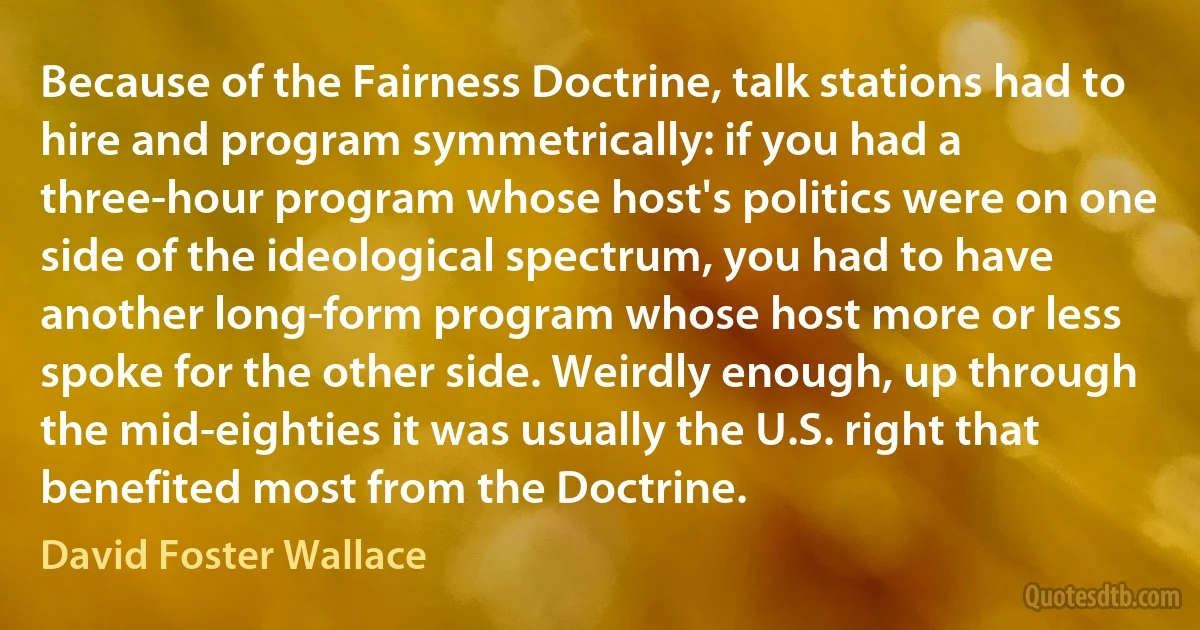 Because of the Fairness Doctrine, talk stations had to hire and program symmetrically: if you had a three-hour program whose host's politics were on one side of the ideological spectrum, you had to have another long-form program whose host more or less spoke for the other side. Weirdly enough, up through the mid-eighties it was usually the U.S. right that benefited most from the Doctrine. (David Foster Wallace)