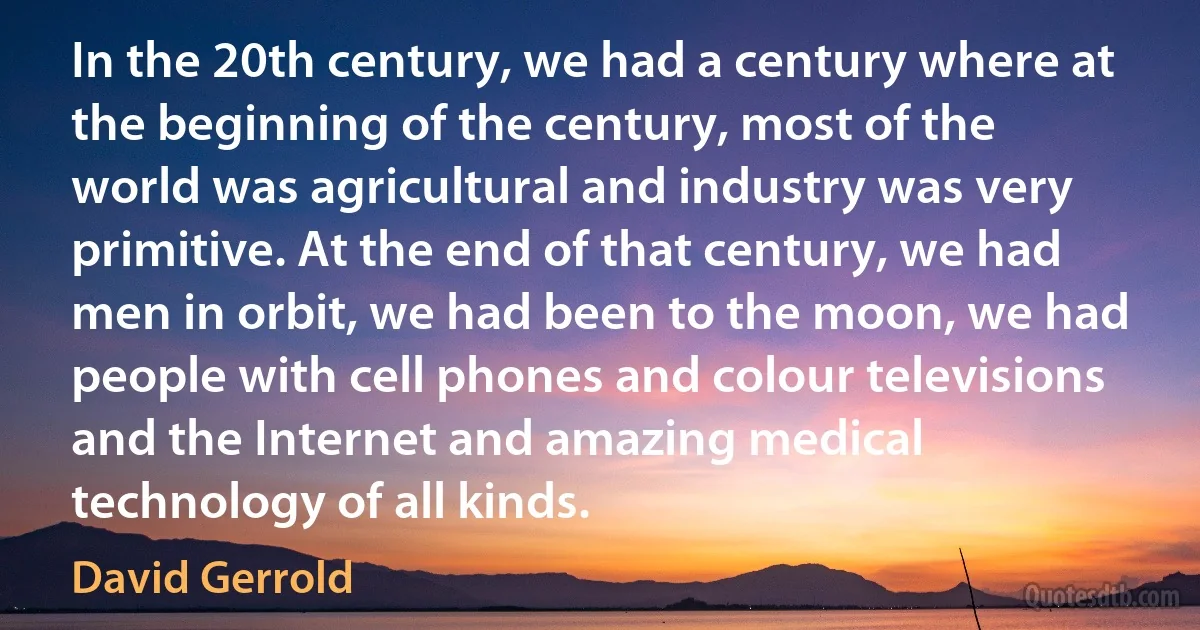 In the 20th century, we had a century where at the beginning of the century, most of the world was agricultural and industry was very primitive. At the end of that century, we had men in orbit, we had been to the moon, we had people with cell phones and colour televisions and the Internet and amazing medical technology of all kinds. (David Gerrold)