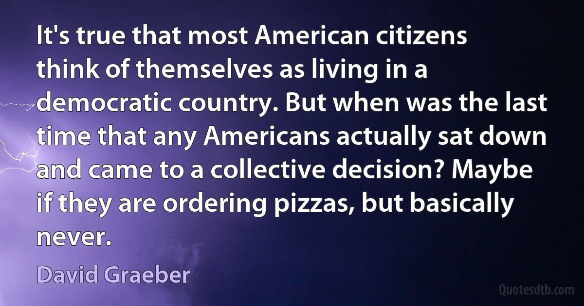 It's true that most American citizens think of themselves as living in a democratic country. But when was the last time that any Americans actually sat down and came to a collective decision? Maybe if they are ordering pizzas, but basically never. (David Graeber)