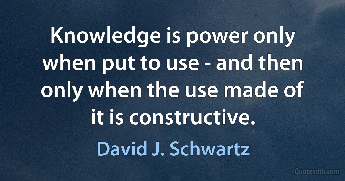 Knowledge is power only when put to use - and then only when the use made of it is constructive. (David J. Schwartz)