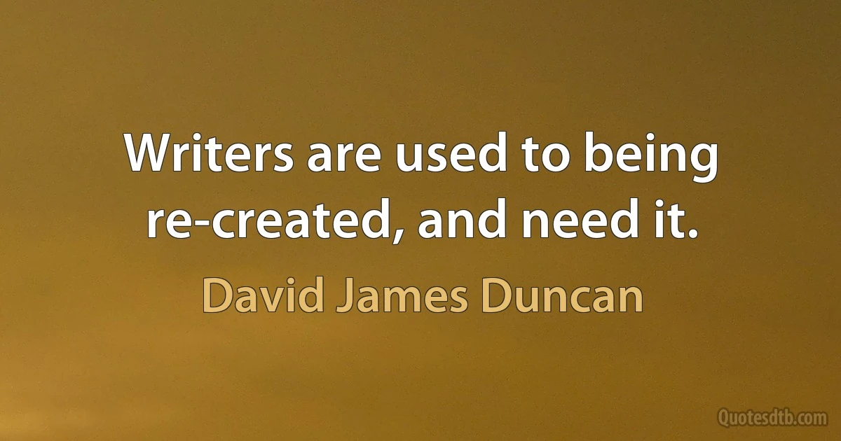 Writers are used to being re-created, and need it. (David James Duncan)