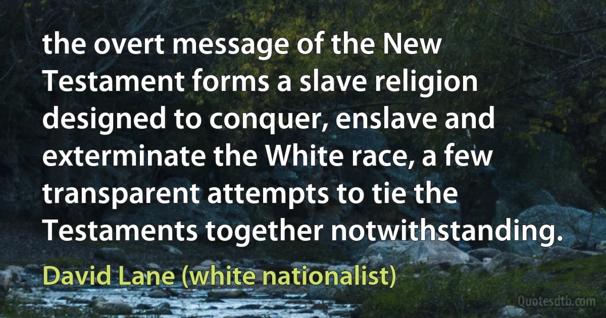 the overt message of the New Testament forms a slave religion designed to conquer, enslave and exterminate the White race, a few transparent attempts to tie the Testaments together notwithstanding. (David Lane (white nationalist))