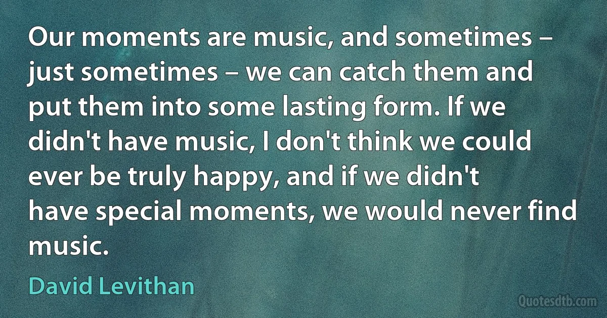 Our moments are music, and sometimes – just sometimes – we can catch them and put them into some lasting form. If we didn't have music, I don't think we could ever be truly happy, and if we didn't have special moments, we would never find music. (David Levithan)