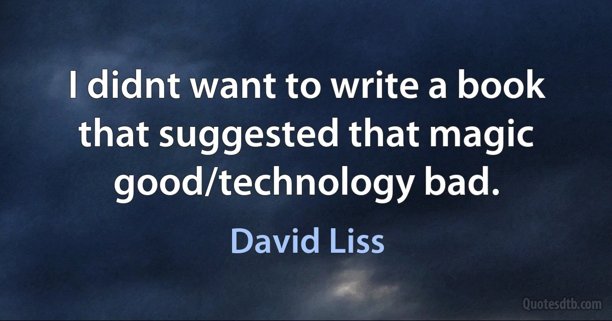 I didnt want to write a book that suggested that magic good/technology bad. (David Liss)