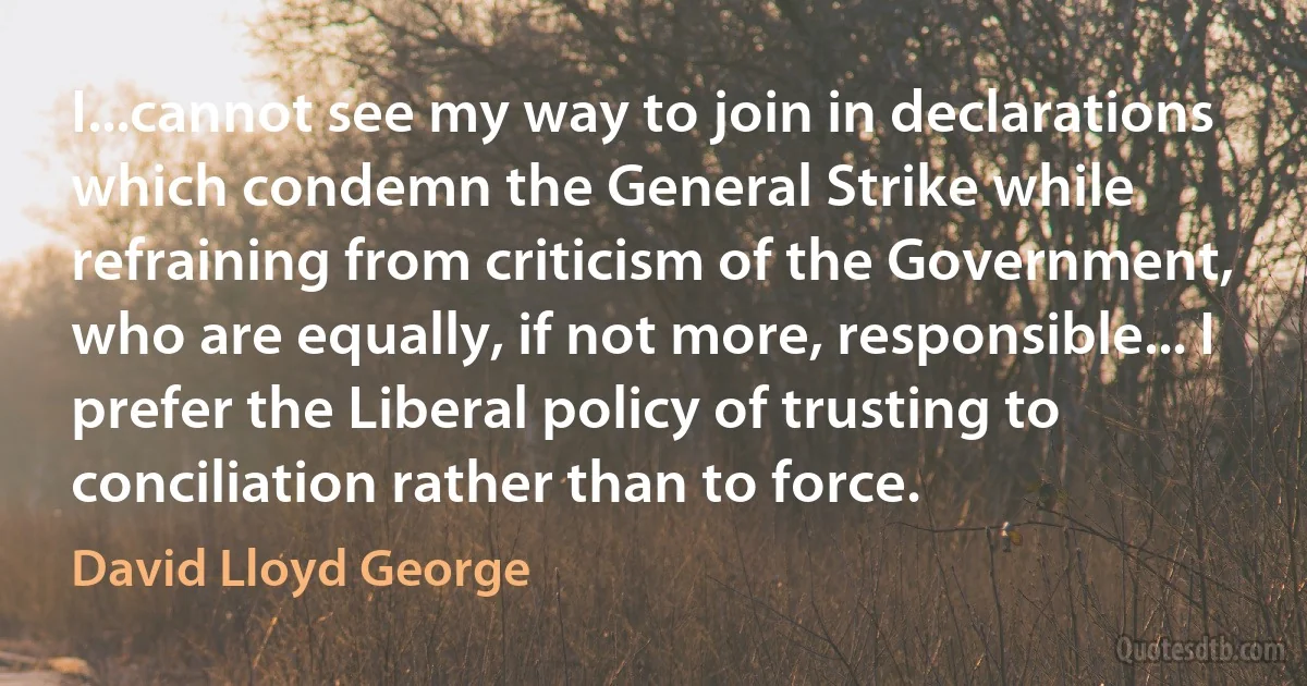 I...cannot see my way to join in declarations which condemn the General Strike while refraining from criticism of the Government, who are equally, if not more, responsible... I prefer the Liberal policy of trusting to conciliation rather than to force. (David Lloyd George)