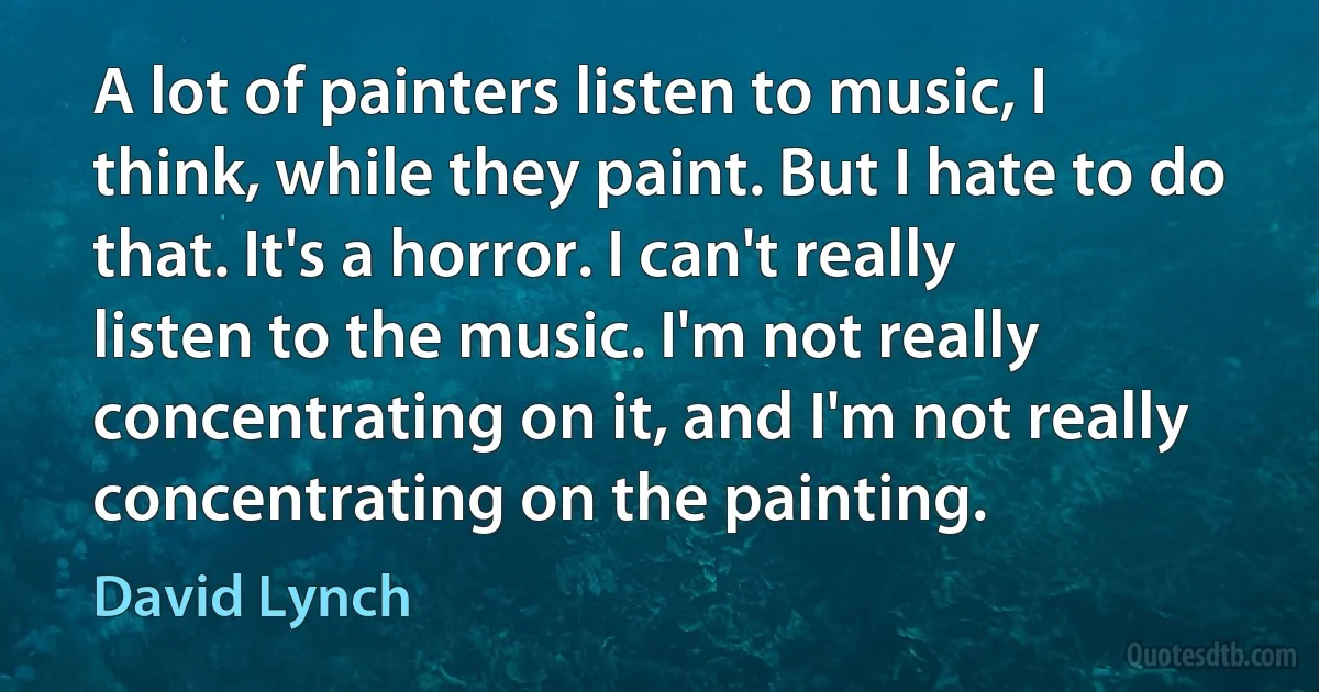 A lot of painters listen to music, I think, while they paint. But I hate to do that. It's a horror. I can't really listen to the music. I'm not really concentrating on it, and I'm not really concentrating on the painting. (David Lynch)