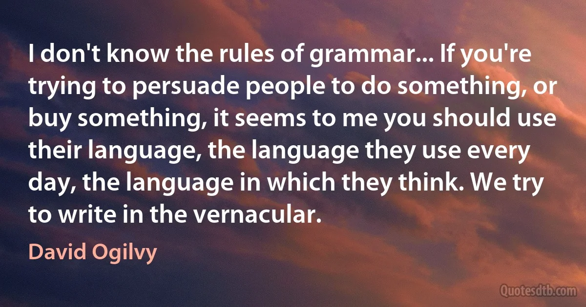 I don't know the rules of grammar... If you're trying to persuade people to do something, or buy something, it seems to me you should use their language, the language they use every day, the language in which they think. We try to write in the vernacular. (David Ogilvy)