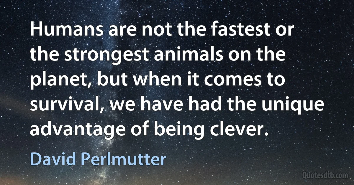 Humans are not the fastest or the strongest animals on the planet, but when it comes to survival, we have had the unique advantage of being clever. (David Perlmutter)