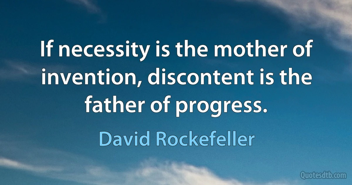 If necessity is the mother of invention, discontent is the father of progress. (David Rockefeller)