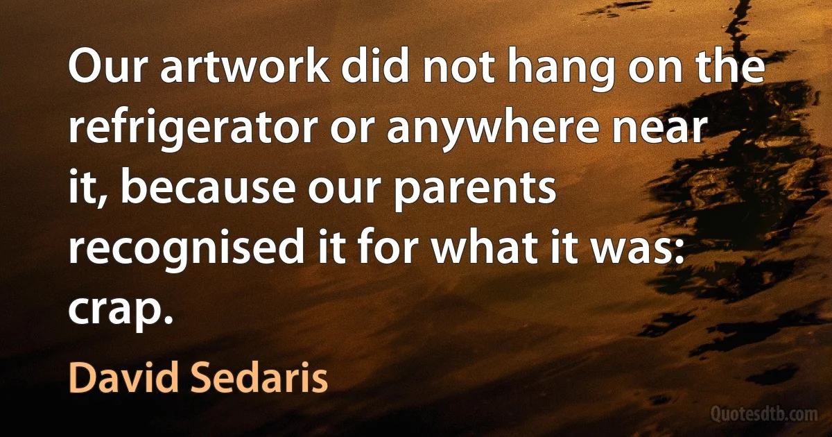 Our artwork did not hang on the refrigerator or anywhere near it, because our parents recognised it for what it was: crap. (David Sedaris)