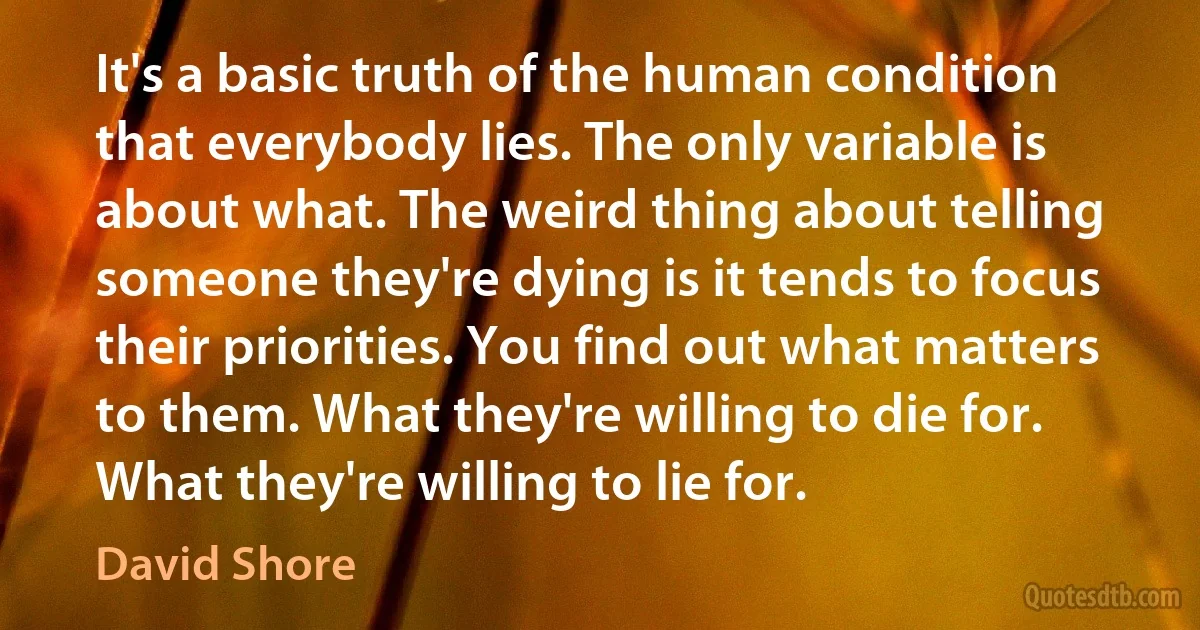 It's a basic truth of the human condition that everybody lies. The only variable is about what. The weird thing about telling someone they're dying is it tends to focus their priorities. You find out what matters to them. What they're willing to die for. What they're willing to lie for. (David Shore)