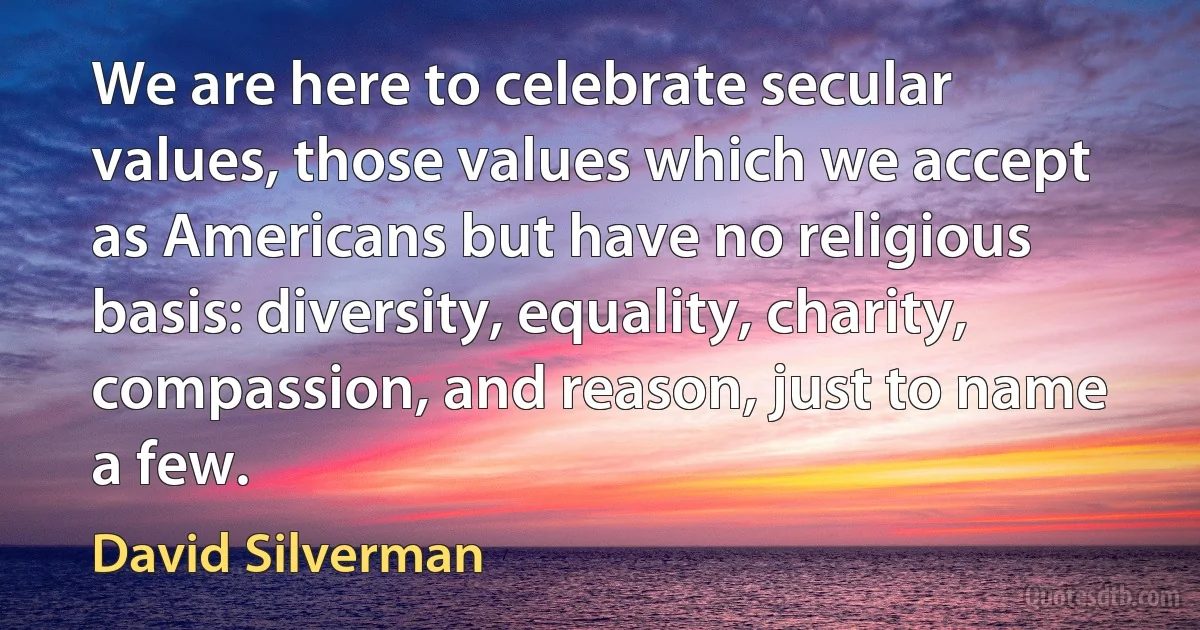 We are here to celebrate secular values, those values which we accept as Americans but have no religious basis: diversity, equality, charity, compassion, and reason, just to name a few. (David Silverman)