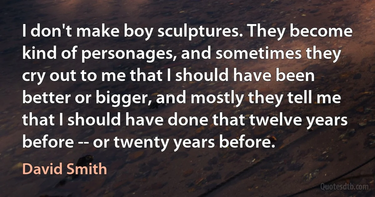 I don't make boy sculptures. They become kind of personages, and sometimes they cry out to me that I should have been better or bigger, and mostly they tell me that I should have done that twelve years before -- or twenty years before. (David Smith)