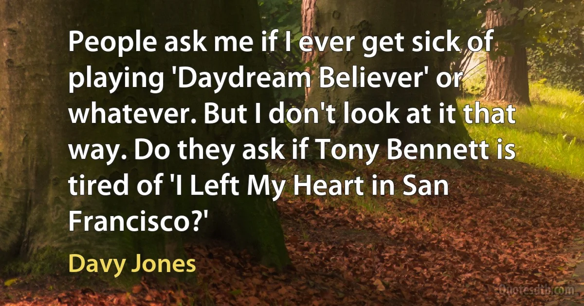 People ask me if I ever get sick of playing 'Daydream Believer' or whatever. But I don't look at it that way. Do they ask if Tony Bennett is tired of 'I Left My Heart in San Francisco?' (Davy Jones)