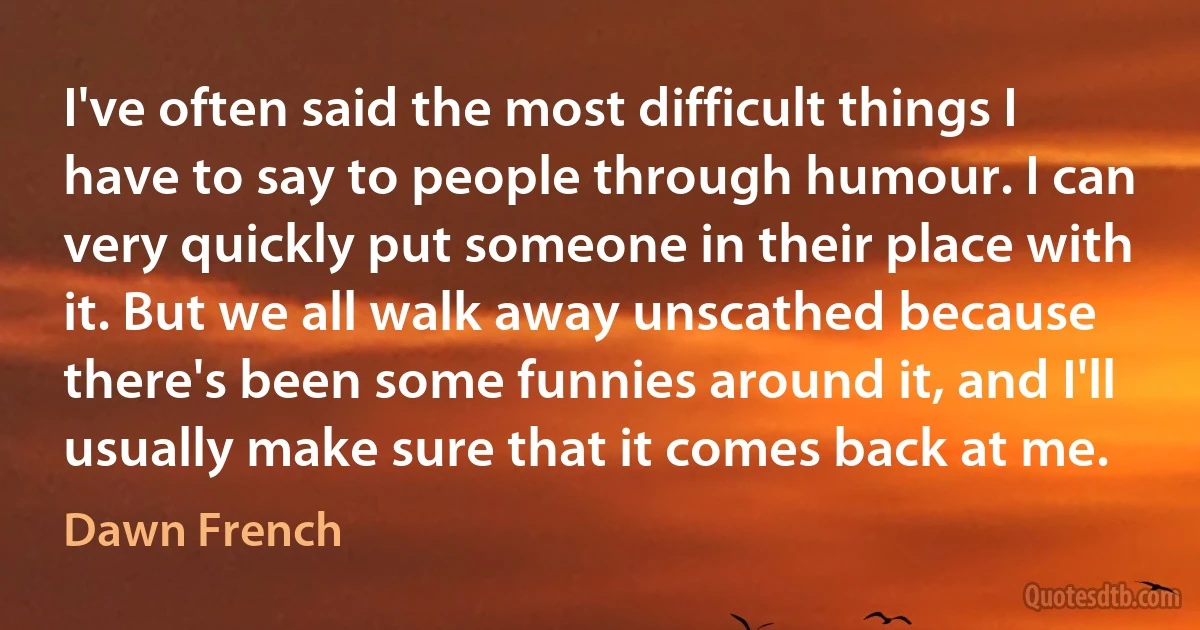 I've often said the most difficult things I have to say to people through humour. I can very quickly put someone in their place with it. But we all walk away unscathed because there's been some funnies around it, and I'll usually make sure that it comes back at me. (Dawn French)