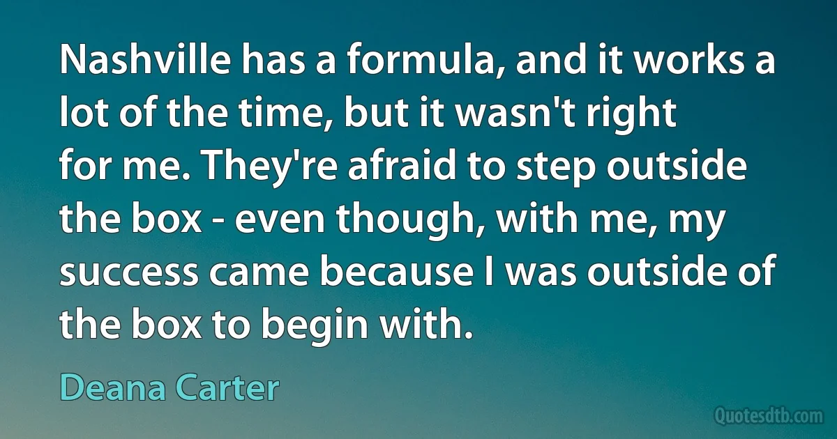 Nashville has a formula, and it works a lot of the time, but it wasn't right for me. They're afraid to step outside the box - even though, with me, my success came because I was outside of the box to begin with. (Deana Carter)