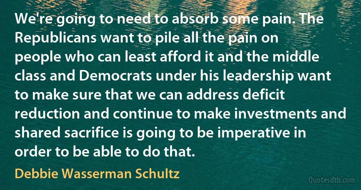 We're going to need to absorb some pain. The Republicans want to pile all the pain on people who can least afford it and the middle class and Democrats under his leadership want to make sure that we can address deficit reduction and continue to make investments and shared sacrifice is going to be imperative in order to be able to do that. (Debbie Wasserman Schultz)