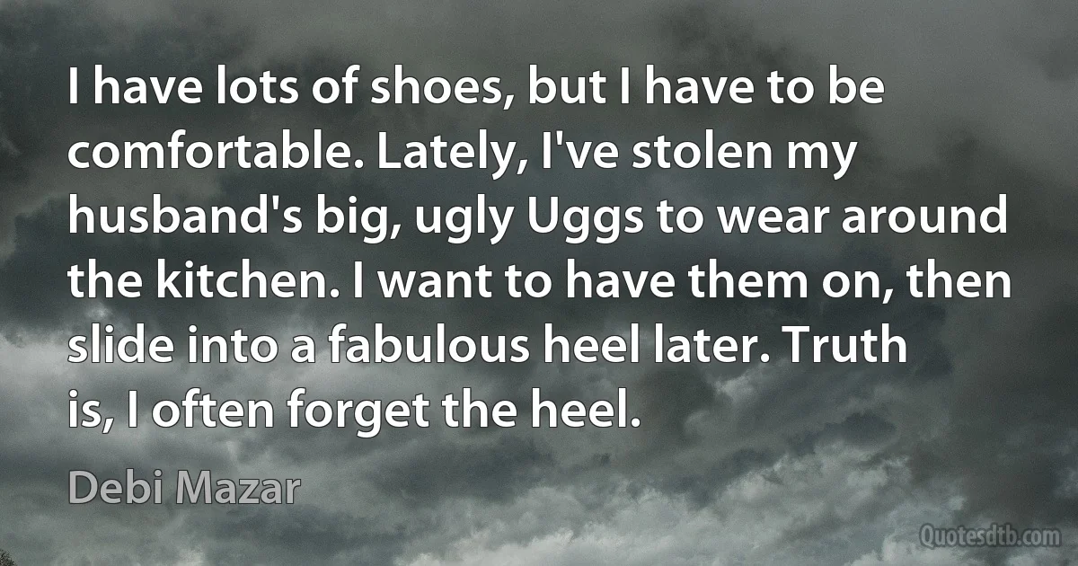 I have lots of shoes, but I have to be comfortable. Lately, I've stolen my husband's big, ugly Uggs to wear around the kitchen. I want to have them on, then slide into a fabulous heel later. Truth is, I often forget the heel. (Debi Mazar)