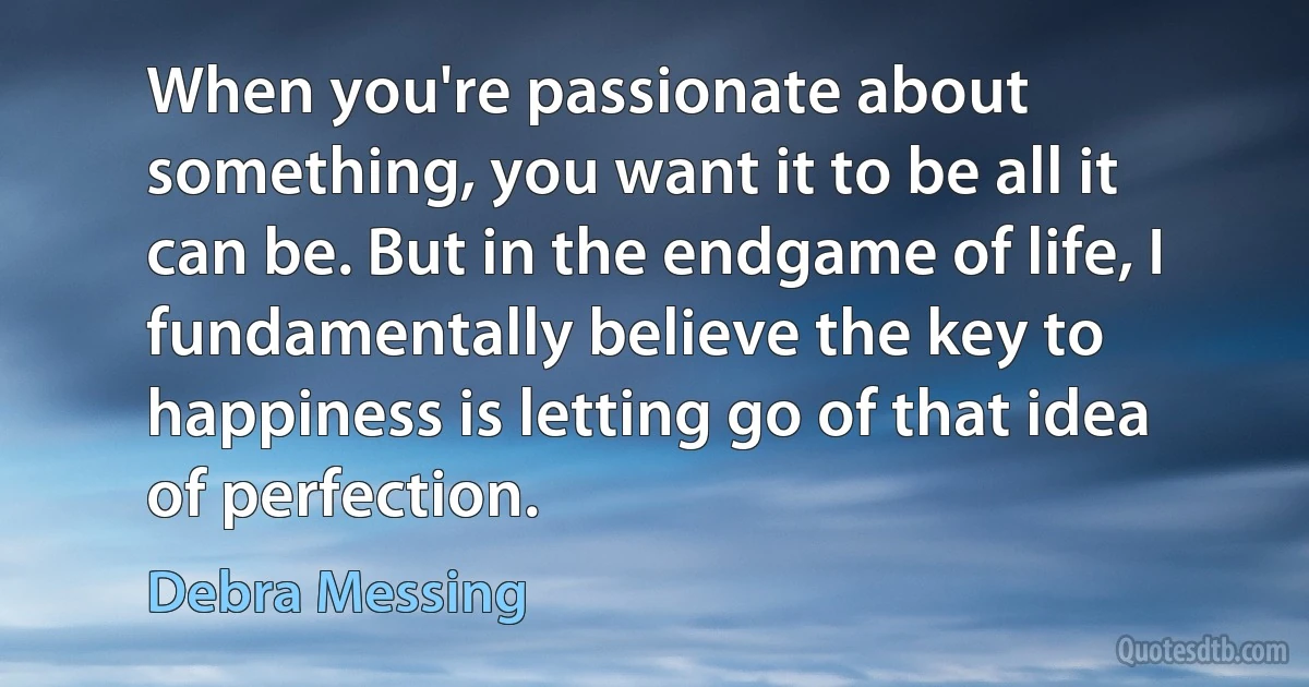 When you're passionate about something, you want it to be all it can be. But in the endgame of life, I fundamentally believe the key to happiness is letting go of that idea of perfection. (Debra Messing)