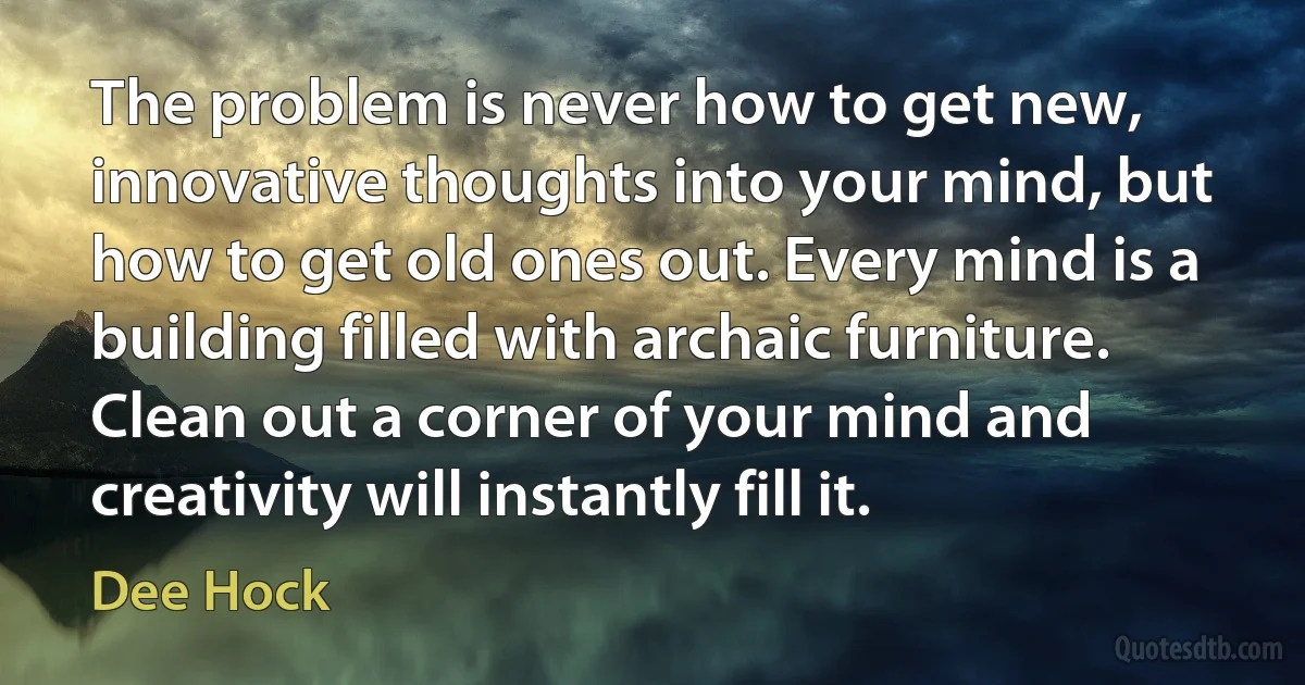 The problem is never how to get new, innovative thoughts into your mind, but how to get old ones out. Every mind is a building filled with archaic furniture. Clean out a corner of your mind and creativity will instantly fill it. (Dee Hock)