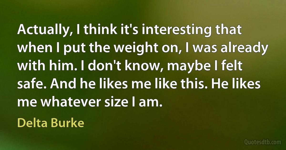 Actually, I think it's interesting that when I put the weight on, I was already with him. I don't know, maybe I felt safe. And he likes me like this. He likes me whatever size I am. (Delta Burke)