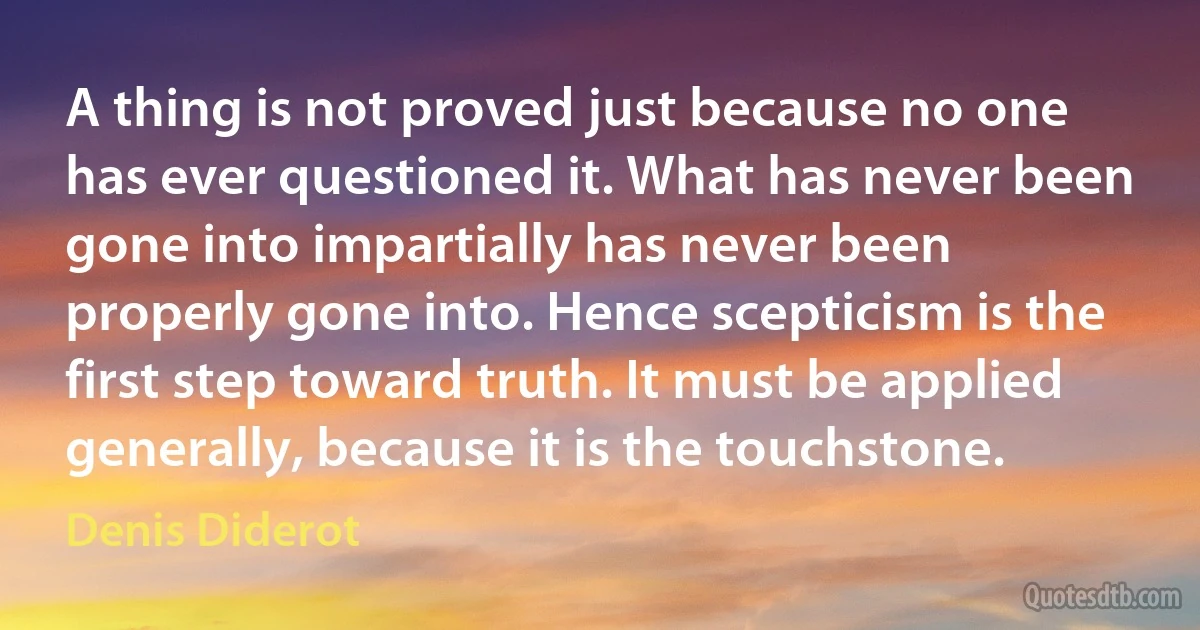 A thing is not proved just because no one has ever questioned it. What has never been gone into impartially has never been properly gone into. Hence scepticism is the first step toward truth. It must be applied generally, because it is the touchstone. (Denis Diderot)