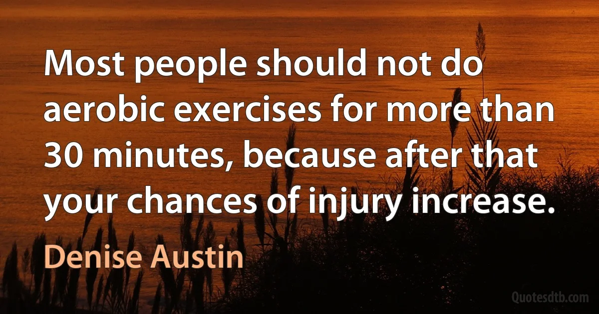 Most people should not do aerobic exercises for more than 30 minutes, because after that your chances of injury increase. (Denise Austin)