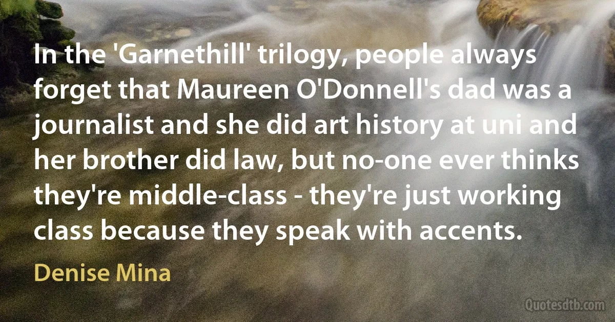 In the 'Garnethill' trilogy, people always forget that Maureen O'Donnell's dad was a journalist and she did art history at uni and her brother did law, but no-one ever thinks they're middle-class - they're just working class because they speak with accents. (Denise Mina)