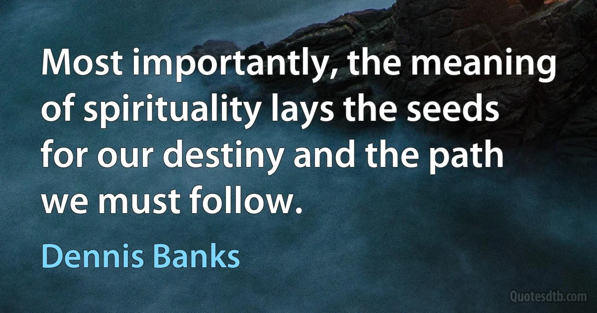 Most importantly, the meaning of spirituality lays the seeds for our destiny and the path we must follow. (Dennis Banks)