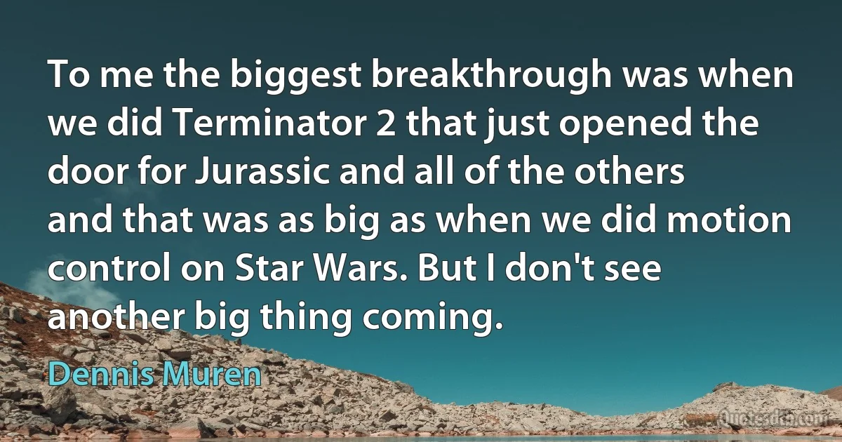 To me the biggest breakthrough was when we did Terminator 2 that just opened the door for Jurassic and all of the others and that was as big as when we did motion control on Star Wars. But I don't see another big thing coming. (Dennis Muren)