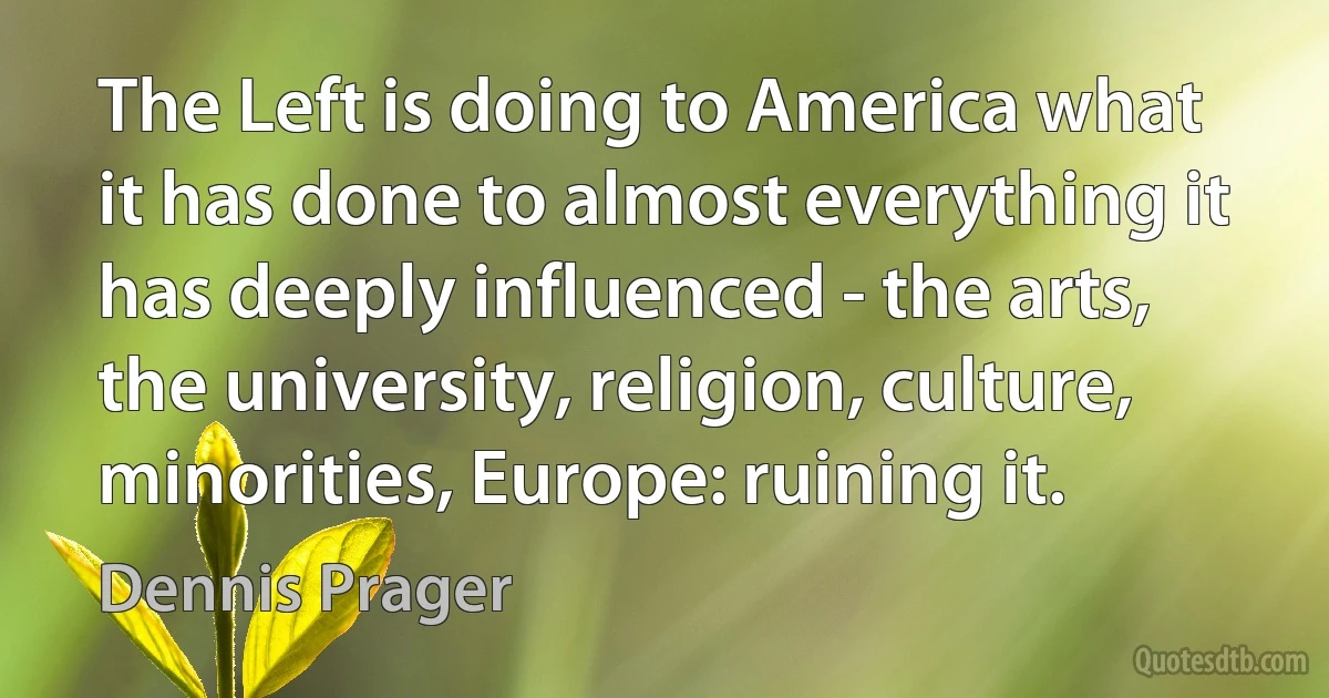 The Left is doing to America what it has done to almost everything it has deeply influenced - the arts, the university, religion, culture, minorities, Europe: ruining it. (Dennis Prager)