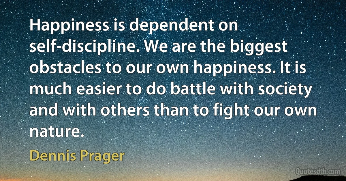 Happiness is dependent on self-discipline. We are the biggest obstacles to our own happiness. It is much easier to do battle with society and with others than to fight our own nature. (Dennis Prager)