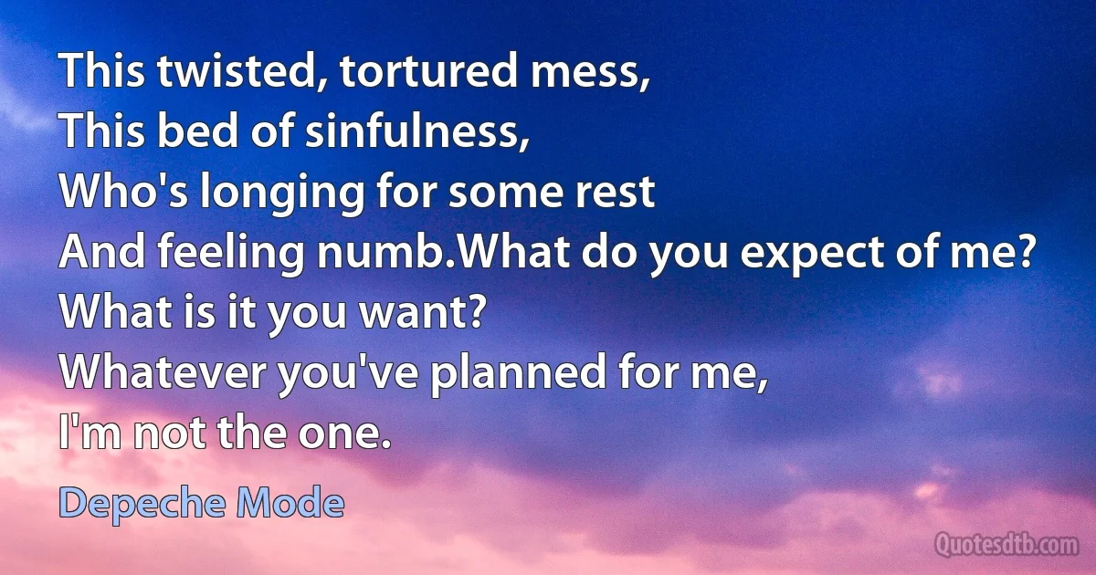 This twisted, tortured mess,
This bed of sinfulness,
Who's longing for some rest
And feeling numb.What do you expect of me?
What is it you want?
Whatever you've planned for me,
I'm not the one. (Depeche Mode)