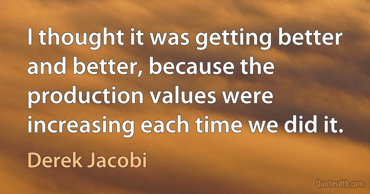 I thought it was getting better and better, because the production values were increasing each time we did it. (Derek Jacobi)