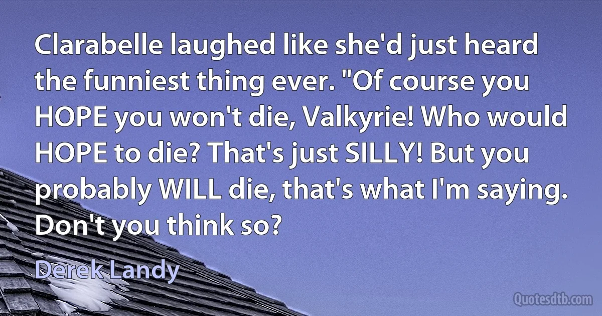 Clarabelle laughed like she'd just heard the funniest thing ever. "Of course you HOPE you won't die, Valkyrie! Who would HOPE to die? That's just SILLY! But you probably WILL die, that's what I'm saying. Don't you think so? (Derek Landy)