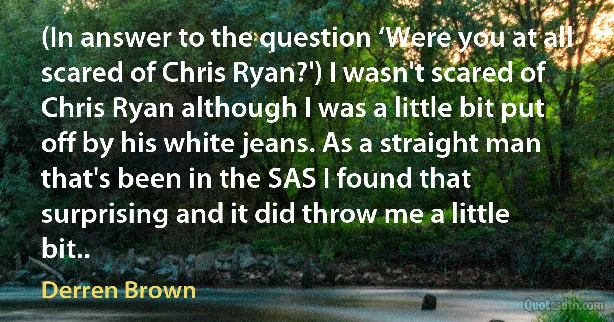 (In answer to the question ‘Were you at all scared of Chris Ryan?') I wasn't scared of Chris Ryan although I was a little bit put off by his white jeans. As a straight man that's been in the SAS I found that surprising and it did throw me a little bit.. (Derren Brown)