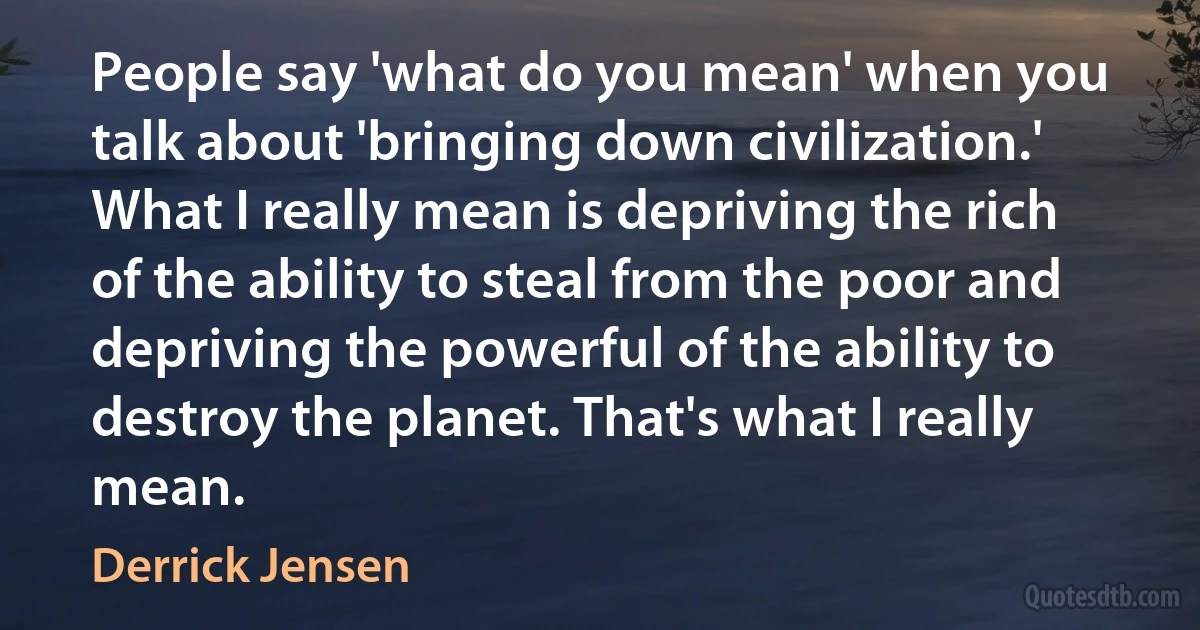 People say 'what do you mean' when you talk about 'bringing down civilization.' What I really mean is depriving the rich of the ability to steal from the poor and depriving the powerful of the ability to destroy the planet. That's what I really mean. (Derrick Jensen)