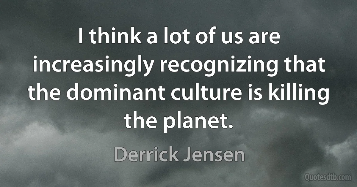 I think a lot of us are increasingly recognizing that the dominant culture is killing the planet. (Derrick Jensen)