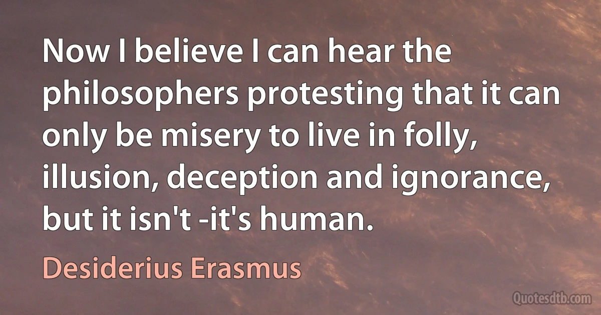 Now I believe I can hear the philosophers protesting that it can only be misery to live in folly, illusion, deception and ignorance, but it isn't -it's human. (Desiderius Erasmus)