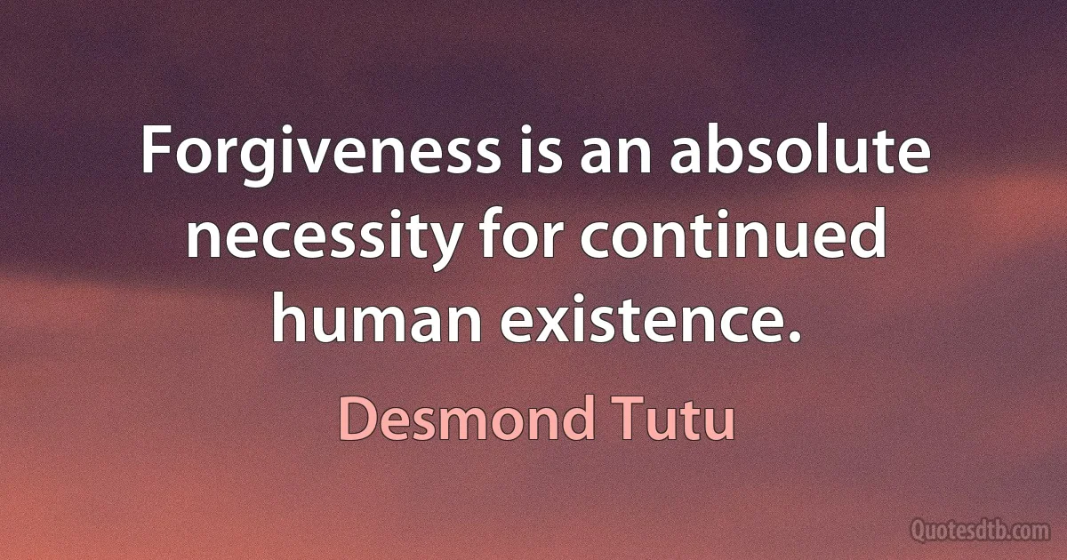 Forgiveness is an absolute necessity for continued human existence. (Desmond Tutu)