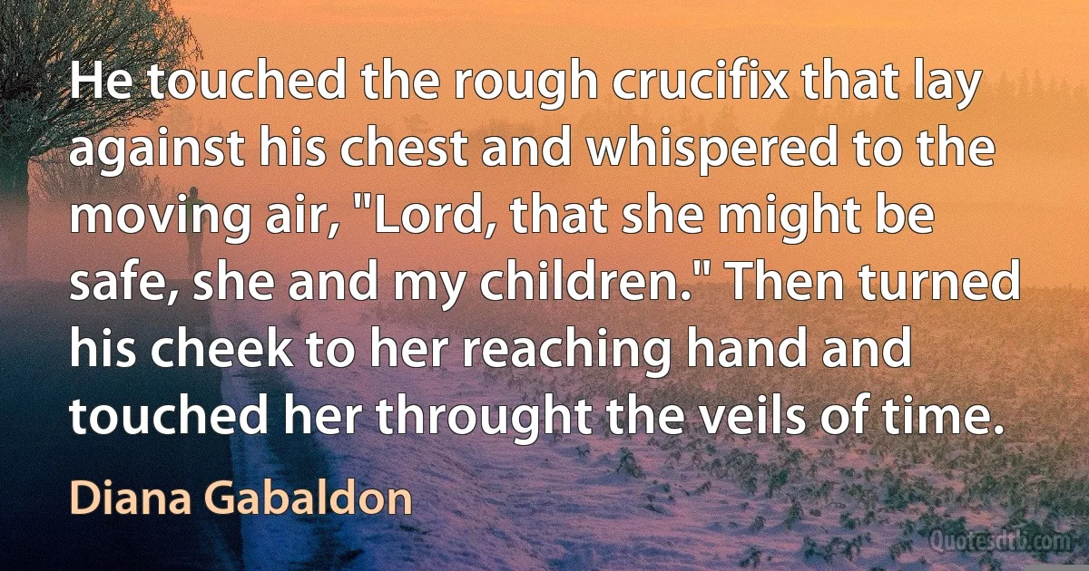 He touched the rough crucifix that lay against his chest and whispered to the moving air, "Lord, that she might be safe, she and my children." Then turned his cheek to her reaching hand and touched her throught the veils of time. (Diana Gabaldon)