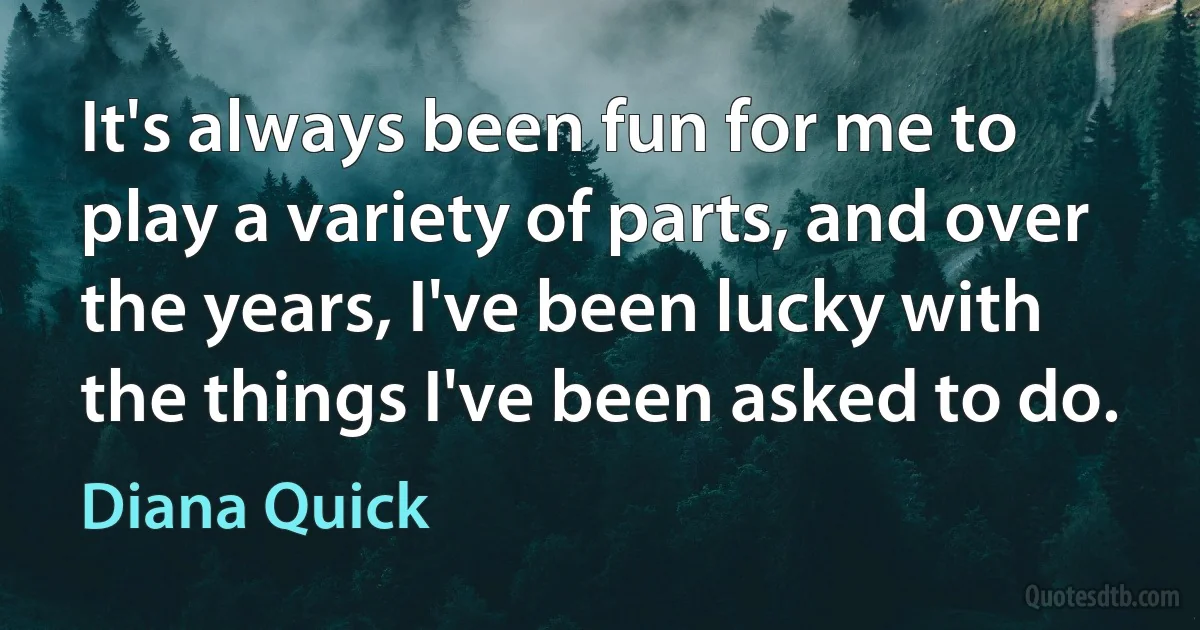 It's always been fun for me to play a variety of parts, and over the years, I've been lucky with the things I've been asked to do. (Diana Quick)