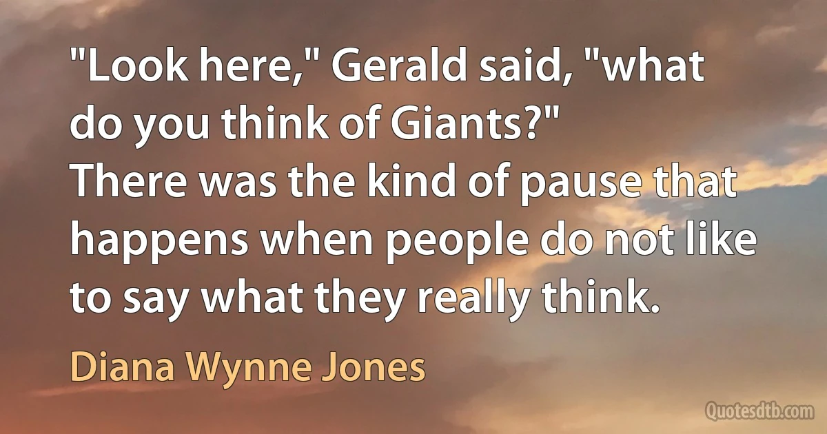 "Look here," Gerald said, "what do you think of Giants?"
There was the kind of pause that happens when people do not like to say what they really think. (Diana Wynne Jones)