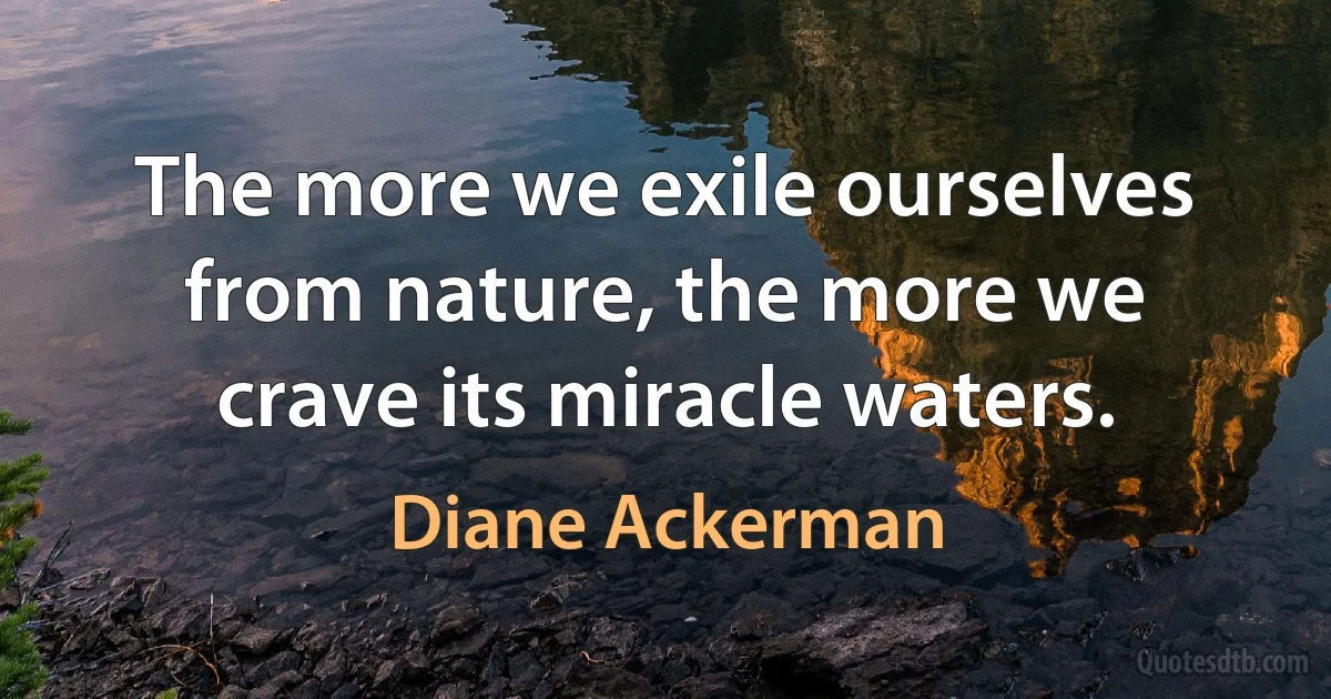 The more we exile ourselves from nature, the more we crave its miracle waters. (Diane Ackerman)