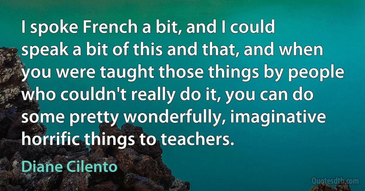 I spoke French a bit, and I could speak a bit of this and that, and when you were taught those things by people who couldn't really do it, you can do some pretty wonderfully, imaginative horrific things to teachers. (Diane Cilento)