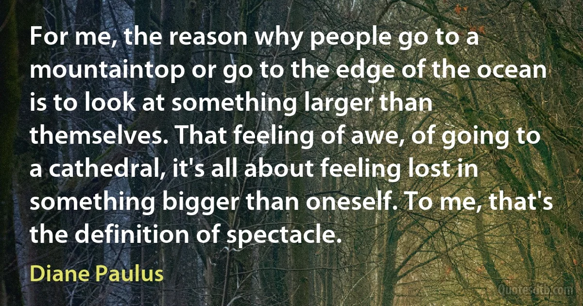 For me, the reason why people go to a mountaintop or go to the edge of the ocean is to look at something larger than themselves. That feeling of awe, of going to a cathedral, it's all about feeling lost in something bigger than oneself. To me, that's the definition of spectacle. (Diane Paulus)